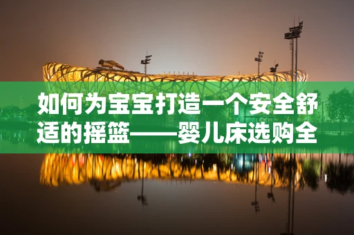 如何为宝宝打造一个安全舒适的摇篮——婴儿床选购全攻略