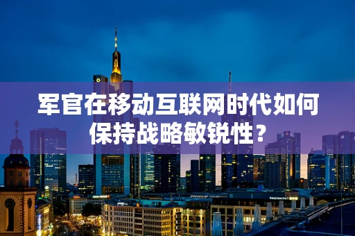 军官在移动互联网时代如何保持战略敏锐性？