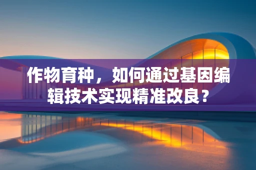 作物育种，如何通过基因编辑技术实现精准改良？