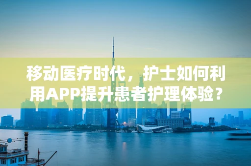 移动医疗时代，护士如何利用APP提升患者护理体验？