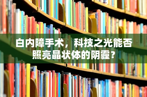 白内障手术，科技之光能否照亮晶状体的阴霾？