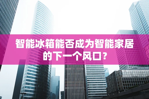 智能冰箱能否成为智能家居的下一个风口？