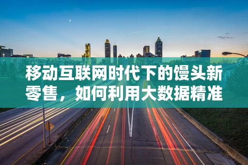 移动互联网时代下的馒头新零售，如何利用大数据精准营销？