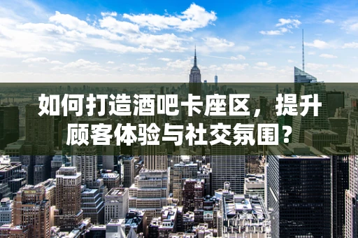 如何打造酒吧卡座区，提升顾客体验与社交氛围？