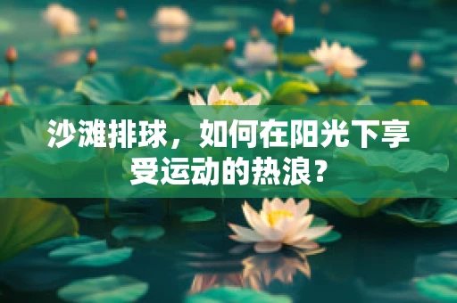 沙滩排球，如何在阳光下享受运动的热浪？