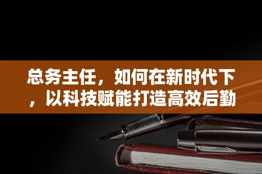 总务主任，如何在新时代下，以科技赋能打造高效后勤管理？