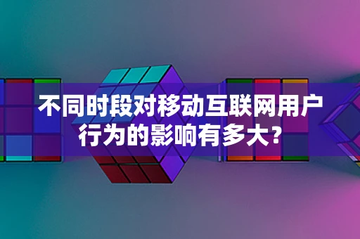 不同时段对移动互联网用户行为的影响有多大？