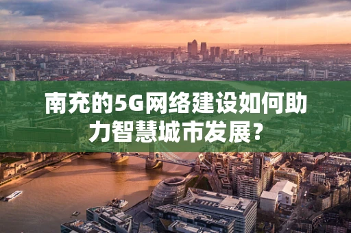 南充的5G网络建设如何助力智慧城市发展？