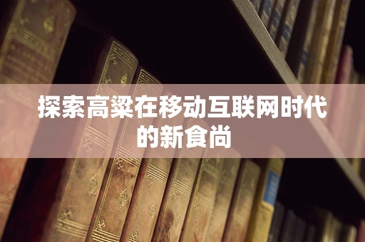 探索高粱在移动互联网时代的新食尚