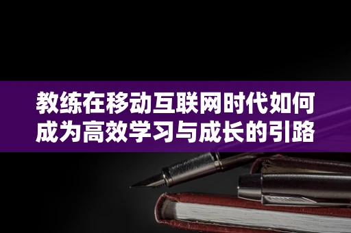 教练在移动互联网时代如何成为高效学习与成长的引路人？