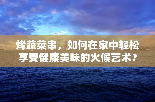 烤蔬菜串，如何在家中轻松享受健康美味的火候艺术？