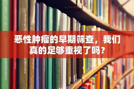 恶性肿瘤的早期筛查，我们真的足够重视了吗？