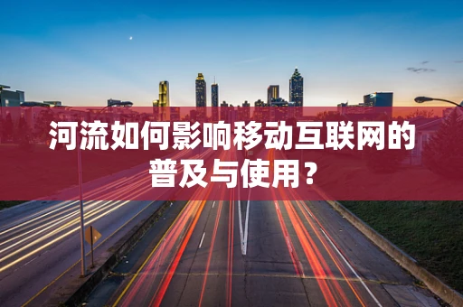 河流如何影响移动互联网的普及与使用？