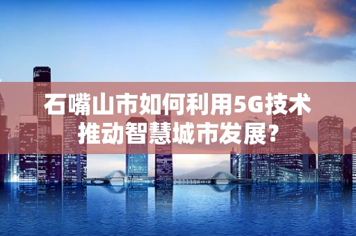 石嘴山市如何利用5G技术推动智慧城市发展？