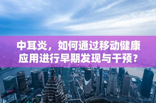 中耳炎，如何通过移动健康应用进行早期发现与干预？