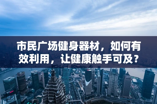 市民广场健身器材，如何有效利用，让健康触手可及？