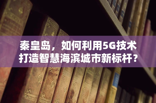 秦皇岛，如何利用5G技术打造智慧海滨城市新标杆？