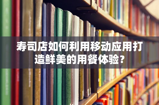 寿司店如何利用移动应用打造鲜美的用餐体验？