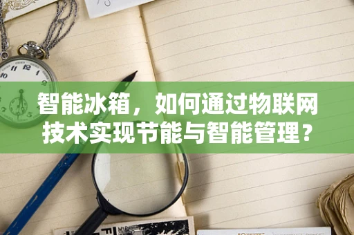 智能冰箱，如何通过物联网技术实现节能与智能管理？