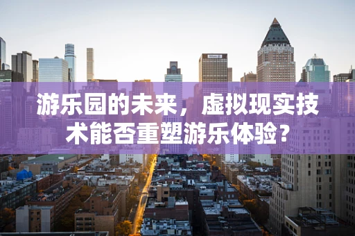 游乐园的未来，虚拟现实技术能否重塑游乐体验？