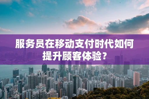 服务员在移动支付时代如何提升顾客体验？