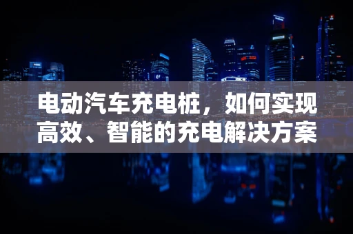 电动汽车充电桩，如何实现高效、智能的充电解决方案？