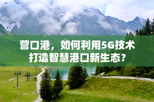 营口港，如何利用5G技术打造智慧港口新生态？