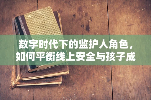 数字时代下的监护人角色，如何平衡线上安全与孩子成长？