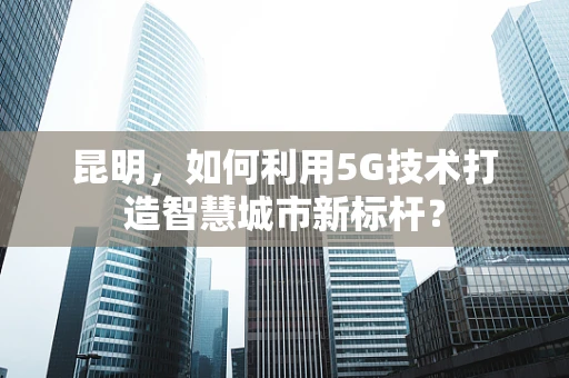 昆明，如何利用5G技术打造智慧城市新标杆？