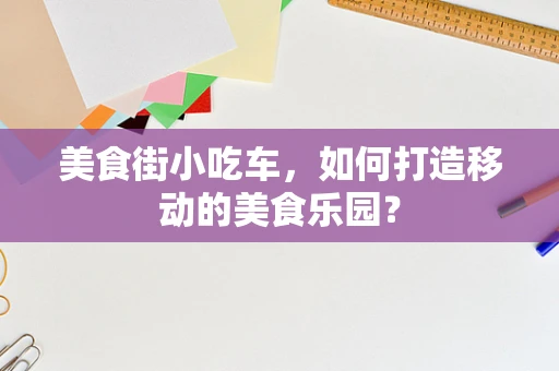 美食街小吃车，如何打造移动的美食乐园？