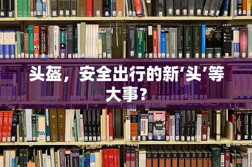 头盔，安全出行的新‘头’等大事？