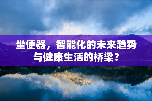 坐便器，智能化的未来趋势与健康生活的桥梁？