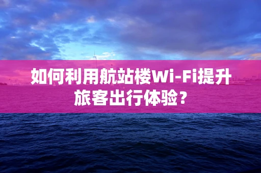 如何利用航站楼Wi-Fi提升旅客出行体验？