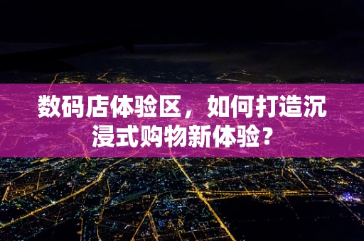 数码店体验区，如何打造沉浸式购物新体验？