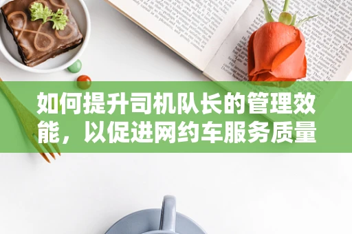 如何提升司机队长的管理效能，以促进网约车服务质量的飞跃？