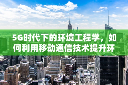 5G时代下的环境工程学，如何利用移动通信技术提升环境监测效率？