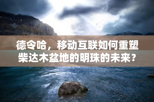 德令哈，移动互联如何重塑柴达木盆地的明珠的未来？