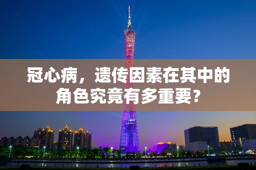 冠心病，遗传因素在其中的角色究竟有多重要？