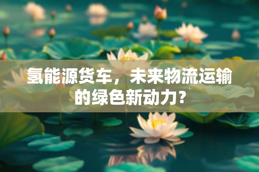 氢能源货车，未来物流运输的绿色新动力？