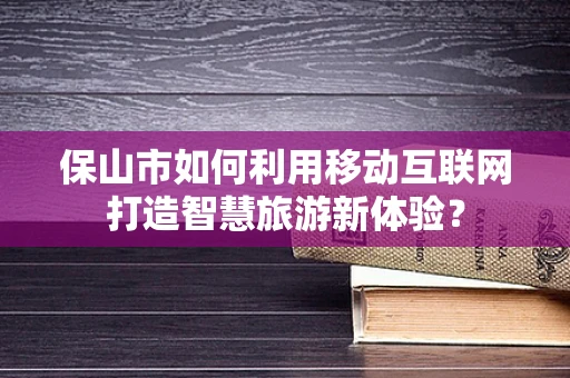 保山市如何利用移动互联网打造智慧旅游新体验？