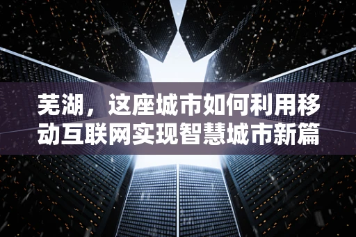 芜湖，这座城市如何利用移动互联网实现智慧城市新篇章？