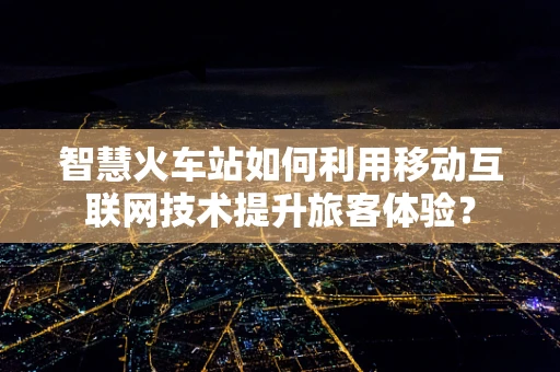 智慧火车站如何利用移动互联网技术提升旅客体验？