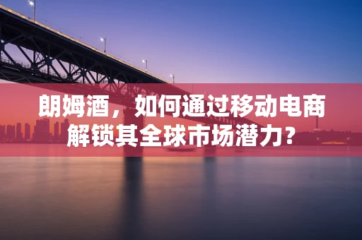 朗姆酒，如何通过移动电商解锁其全球市场潜力？