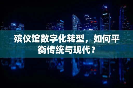 殡仪馆数字化转型，如何平衡传统与现代？