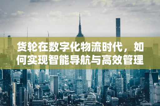 货轮在数字化物流时代，如何实现智能导航与高效管理？