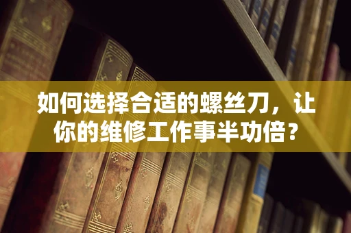 如何选择合适的螺丝刀，让你的维修工作事半功倍？