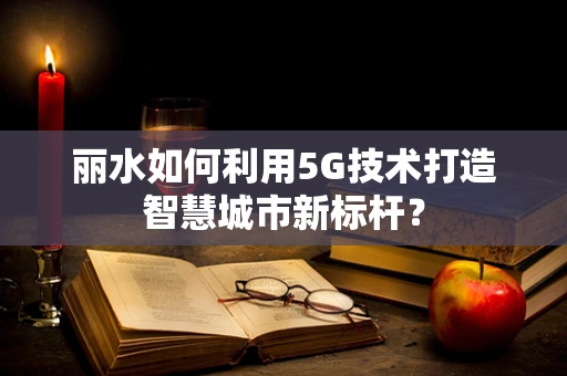 丽水如何利用5G技术打造智慧城市新标杆？