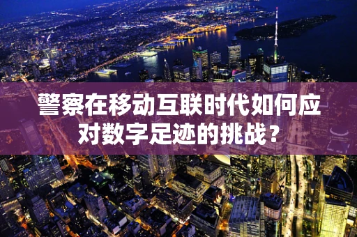 警察在移动互联时代如何应对数字足迹的挑战？