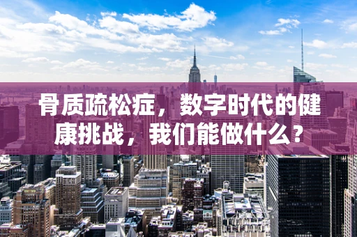 骨质疏松症，数字时代的健康挑战，我们能做什么？