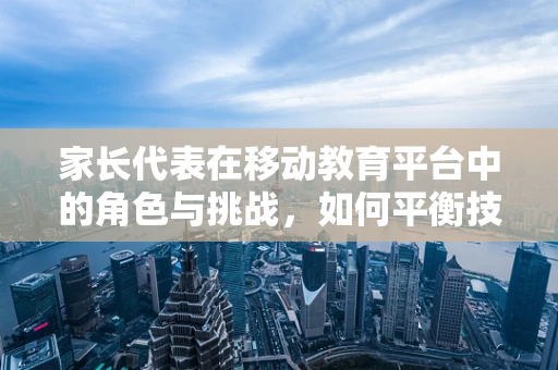 家长代表在移动教育平台中的角色与挑战，如何平衡技术与家庭教育的和谐共生？